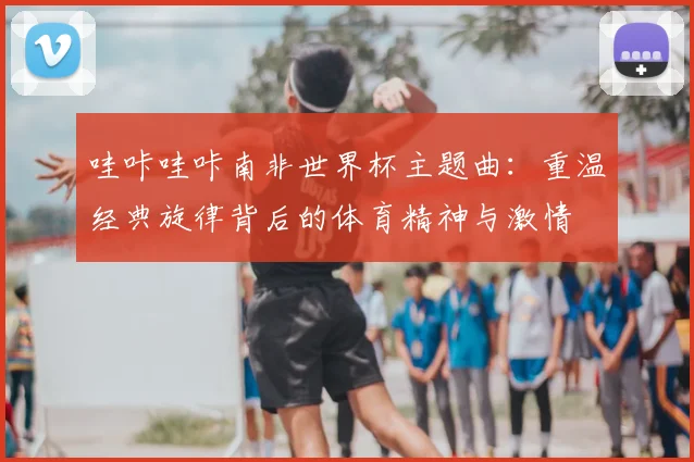 哇咔哇咔南非世界杯主题曲：重温经典旋律背后的体育精神与激情