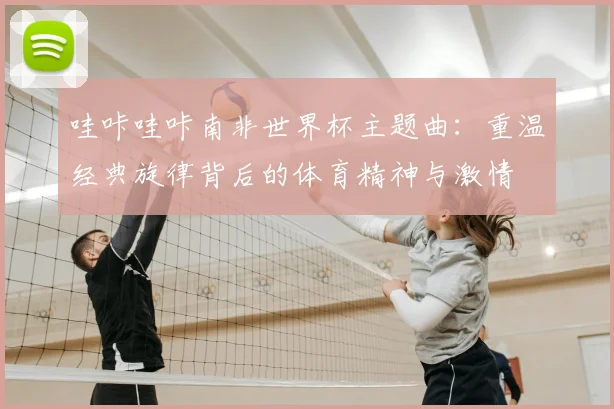 哇咔哇咔南非世界杯主题曲：重温经典旋律背后的体育精神与激情