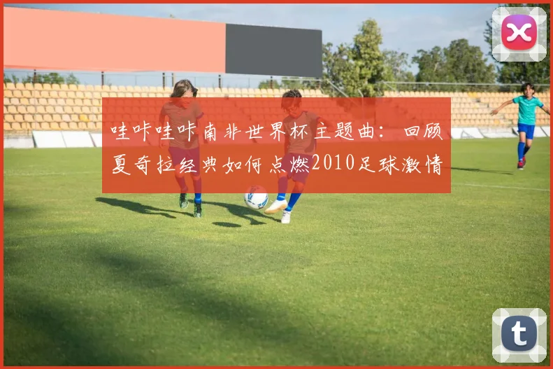 哇咔哇咔南非世界杯主题曲：回顾夏奇拉经典如何点燃2010足球激情