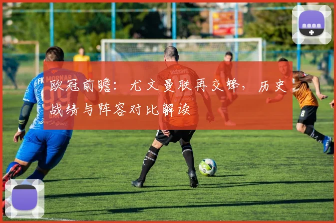 欧冠前瞻：尤文曼联再交锋，历史战绩与阵容对比解读