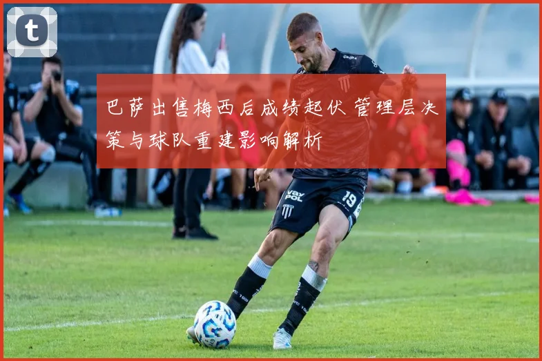 巴萨出售梅西后成绩起伏 管理层决策与球队重建影响解析