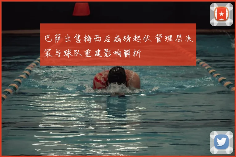 巴萨出售梅西后成绩起伏 管理层决策与球队重建影响解析