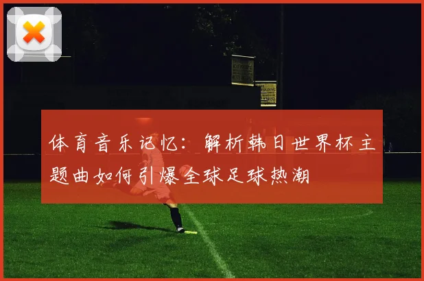 体育音乐记忆：解析韩日世界杯主题曲如何引爆全球足球热潮