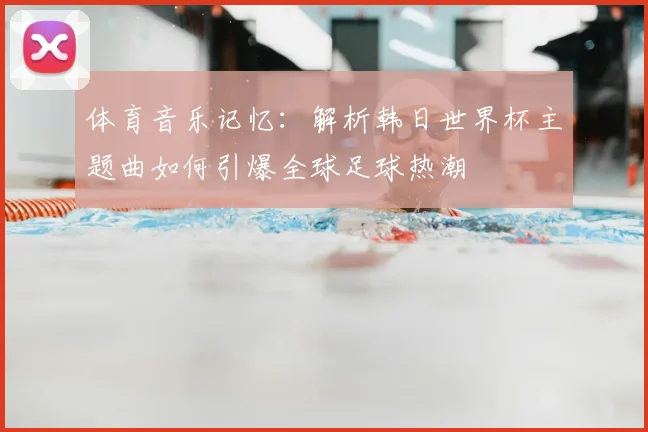 体育音乐记忆：解析韩日世界杯主题曲如何引爆全球足球热潮