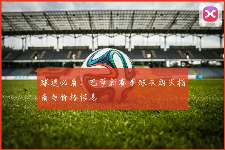 球迷必看！巴萨新赛季球衣购买指南与价格信息