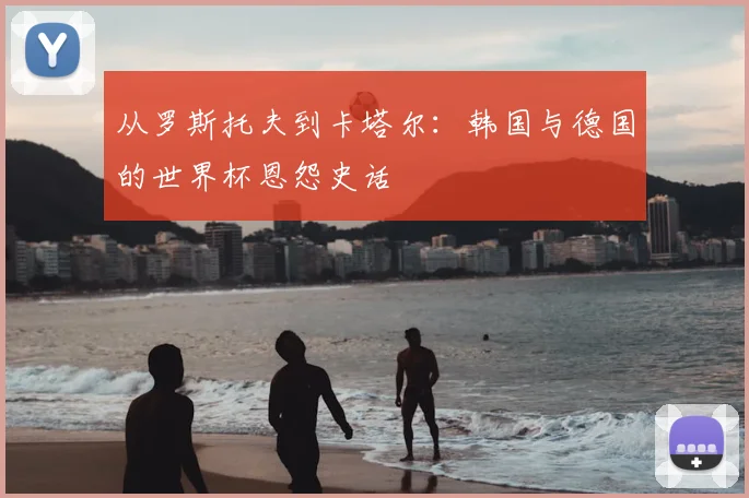 从罗斯托夫到卡塔尔：韩国与德国的世界杯恩怨史话
