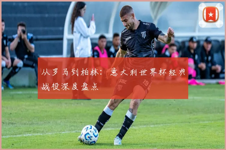 从罗马到柏林：意大利世界杯经典战役深度盘点